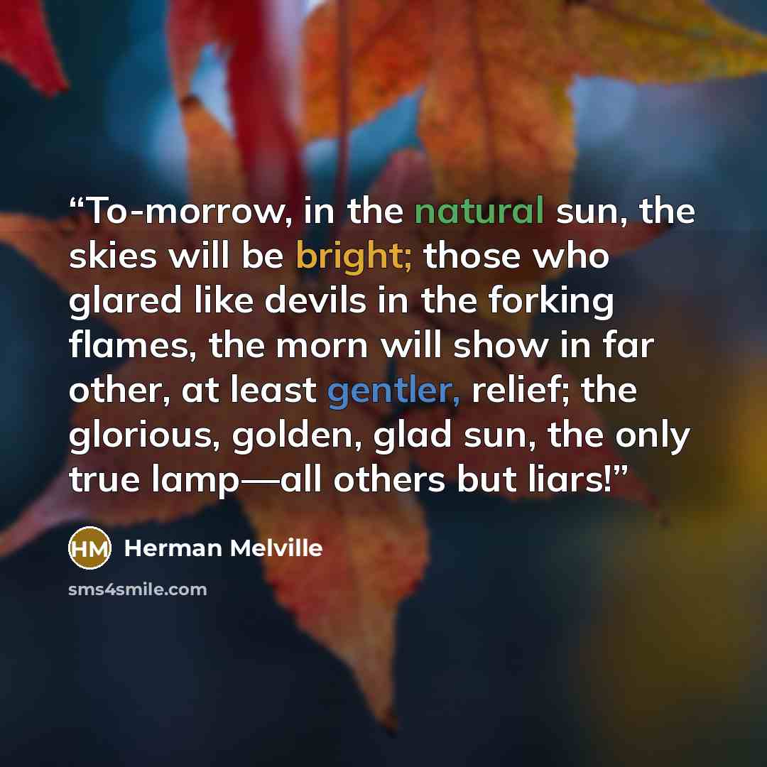 “To-morrow, in the natural sun, the skies will be bright; those who glared like devils in the forking flames, the morn will show in far other, at least gentler, relief; the glorious, golden, glad sun, the only true lamp—all others but liars!” quote by Herman Melville