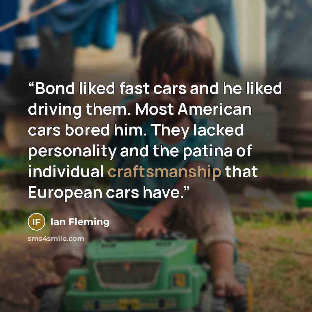 “Bond liked fast cars and he liked driving them. Most American cars bored him. They lacked personality and the patina of individual craftsmanship that European cars have.” quote by Ian Fleming
