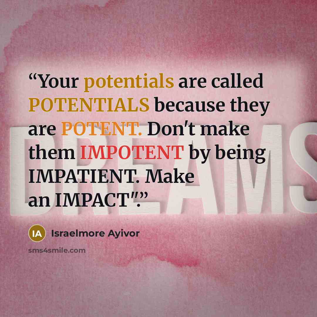 “Your potentials are called POTENTIALS because they are POTENT. Don't make them IMPOTENT by being IMPATIENT. Make an IMPACT".” quote by Israelmore Ayivor
