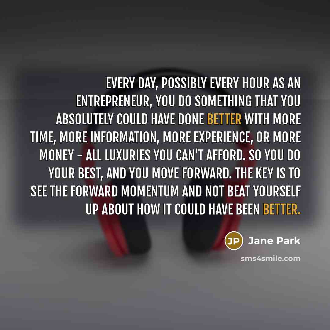 “Every day, possibly every hour as an entrepreneur, you do something that you absolutely could have done better with more time, more information, more experience, or more money - all luxuries you can't afford. So you do your best, and you move forward. The key is to see the forward momentum and not…” quote by Jane Park