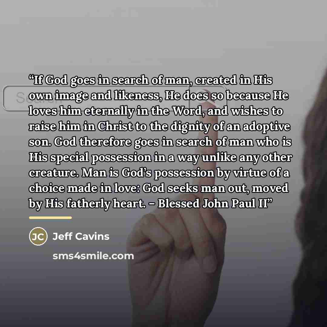 “If God goes in search of man, created in His own image and likeness, He does so because He loves him eternally in the Word, and wishes to raise him in Christ to the dignity of an adoptive son. God therefore goes in search of man who is His special possession in a way unlike any other creature. Man…” quote by Jeff Cavins