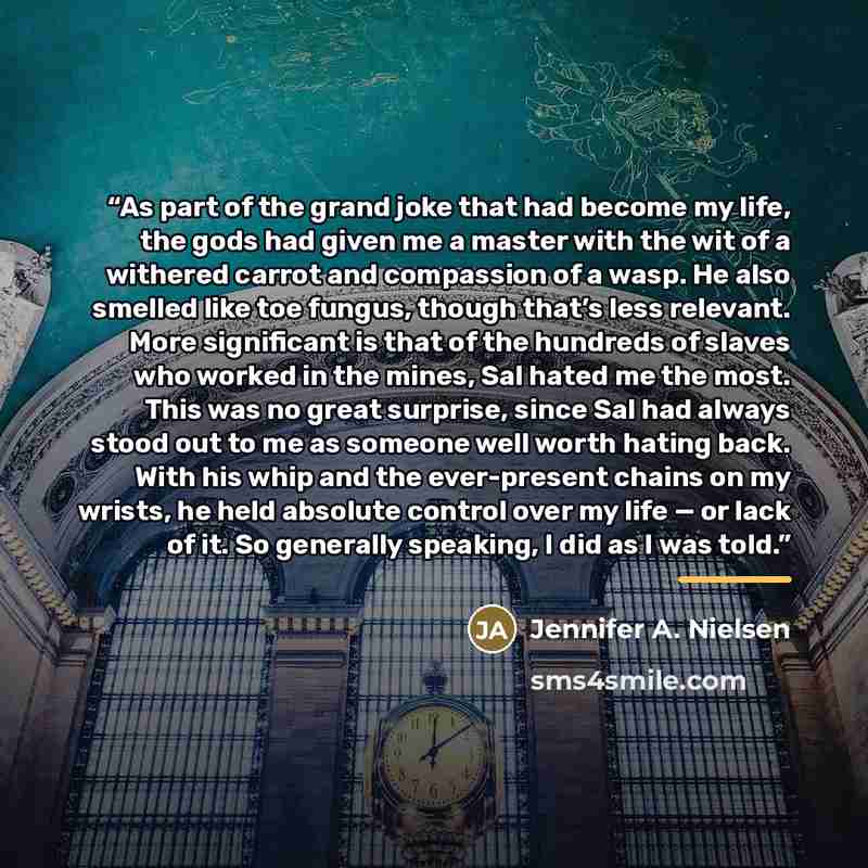 “As part of the grand joke that had become my life, the gods had given me a master with the wit of a withered carrot and compassion of a wasp. He also smelled like toe fungus, though that’s less relevant. More significant is that of the hundreds of slaves who worked in the mines, Sal hated me the…” quote by Jennifer A. Nielsen