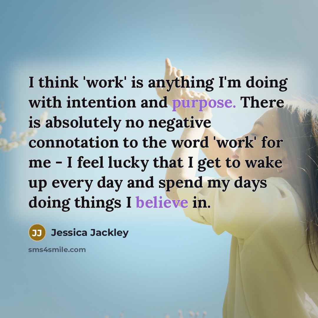 “I think 'work' is anything I'm doing with intention and purpose. There is absolutely no negative connotation to the word 'work' for me - I feel lucky that I get to wake up every day and spend my days doing things I believe in.” quote by Jessica Jackley