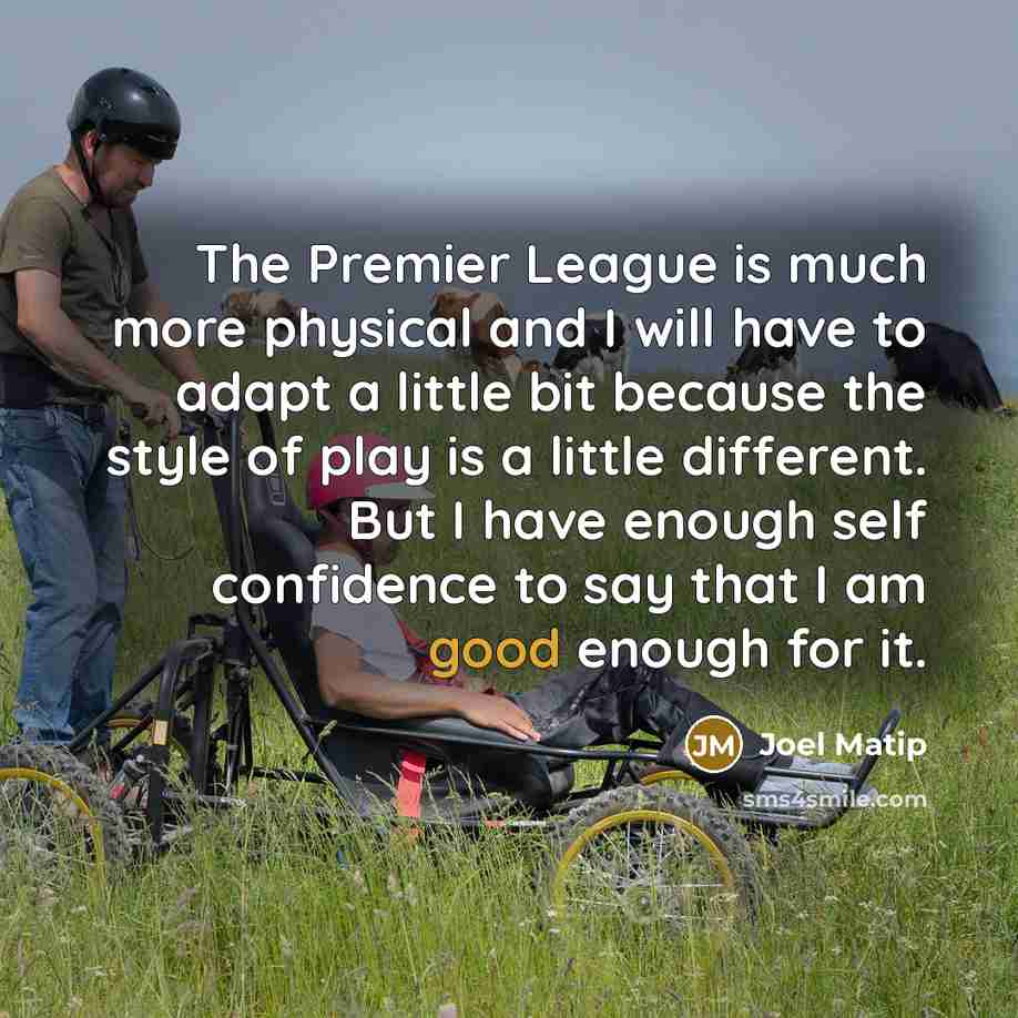 “The Premier League is much more physical and I will have to adapt a little bit because the style of play is a little different. But I have enough self confidence to say that I am good enough for it.” quote by Joel Matip