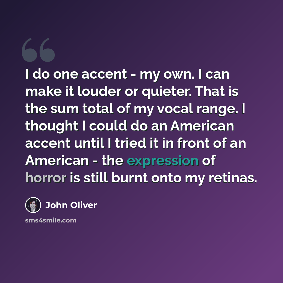 “I do one accent - my own. I can make it louder or quieter. That is the sum total of my vocal range. I thought I could do an American accent until I tried it in front of an American - the expression of horror is still burnt onto my retinas.” quote by John Oliver