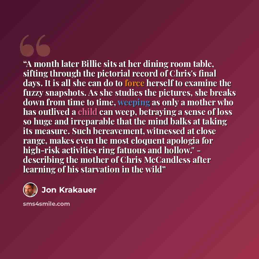 “A month later Billie sits at her dining room table, sifting through the pictorial record of Chris's final days. It is all she can do to force herself to examine the fuzzy snapshots. As she studies the pictures, she breaks down from time to time, weeping as only a mother who has outlived a child…” quote by Jon Krakauer