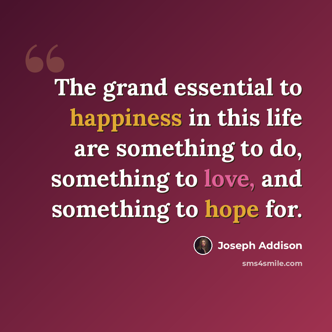 “The grand essential to happiness in this life are something to do, something to love, and something to hope for.” quote by Joseph Addison