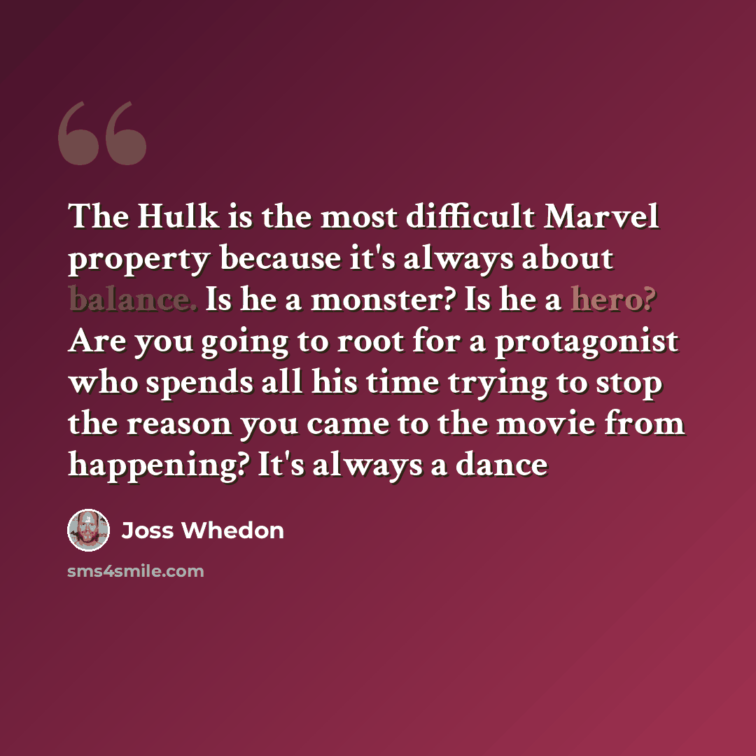 “The Hulk is the most difficult Marvel property because it's always about balance. Is he a monster? Is he a hero? Are you going to root for a protagonist who spends all his time trying to stop the reason you came to the movie from happening? It's always a dance” quote by Joss Whedon