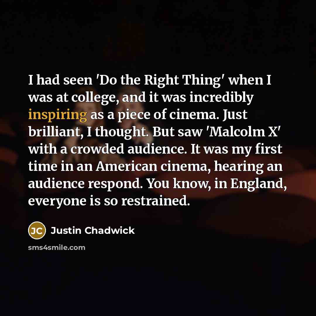 “I had seen 'Do the Right Thing' when I was at college, and it was incredibly inspiring as a piece of cinema. Just brilliant, I thought. But saw 'Malcolm X' with a crowded audience. It was my first time in an American cinema, hearing an audience respond. You know, in England, everyone is so…” quote by Justin Chadwick