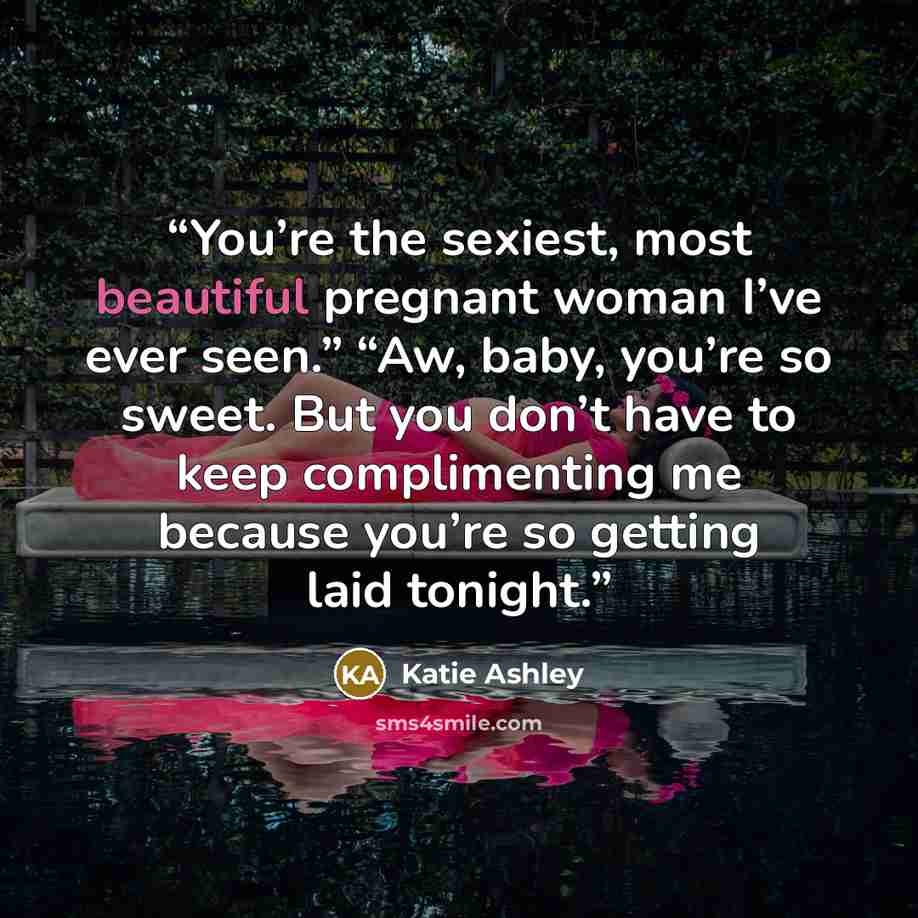 “You’re the sexiest, most beautiful pregnant woman I’ve ever seen.” “Aw, baby, you’re so sweet. But you don’t have to keep complimenting me because you’re so getting laid tonight.” quote by Katie Ashley
