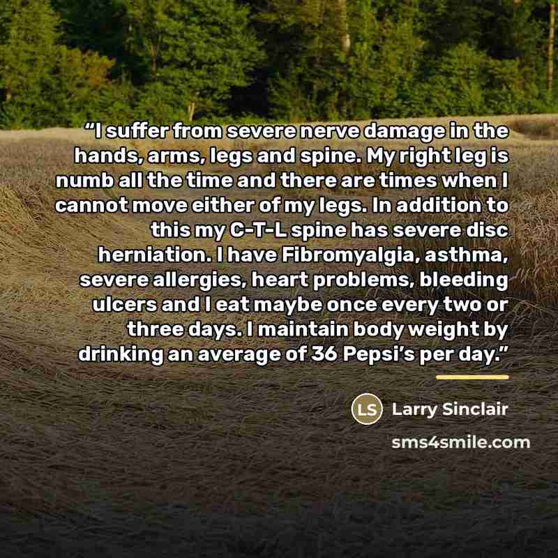 “I suffer from severe nerve damage in the hands, arms, legs and spine. My right leg is numb all the time and there are times when I cannot move either of my legs. In addition to this my C-T-L spine has severe disc herniation. I have Fibromyalgia, asthma, severe allergies, heart problems, bleeding…” quote by Larry Sinclair