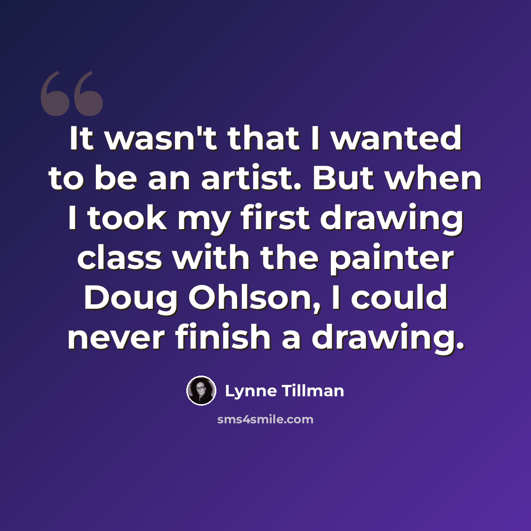 “It wasn't that I wanted to be an artist. But when I took my first drawing class with the painter Doug Ohlson, I could never finish a drawing.” quote by Lynne Tillman