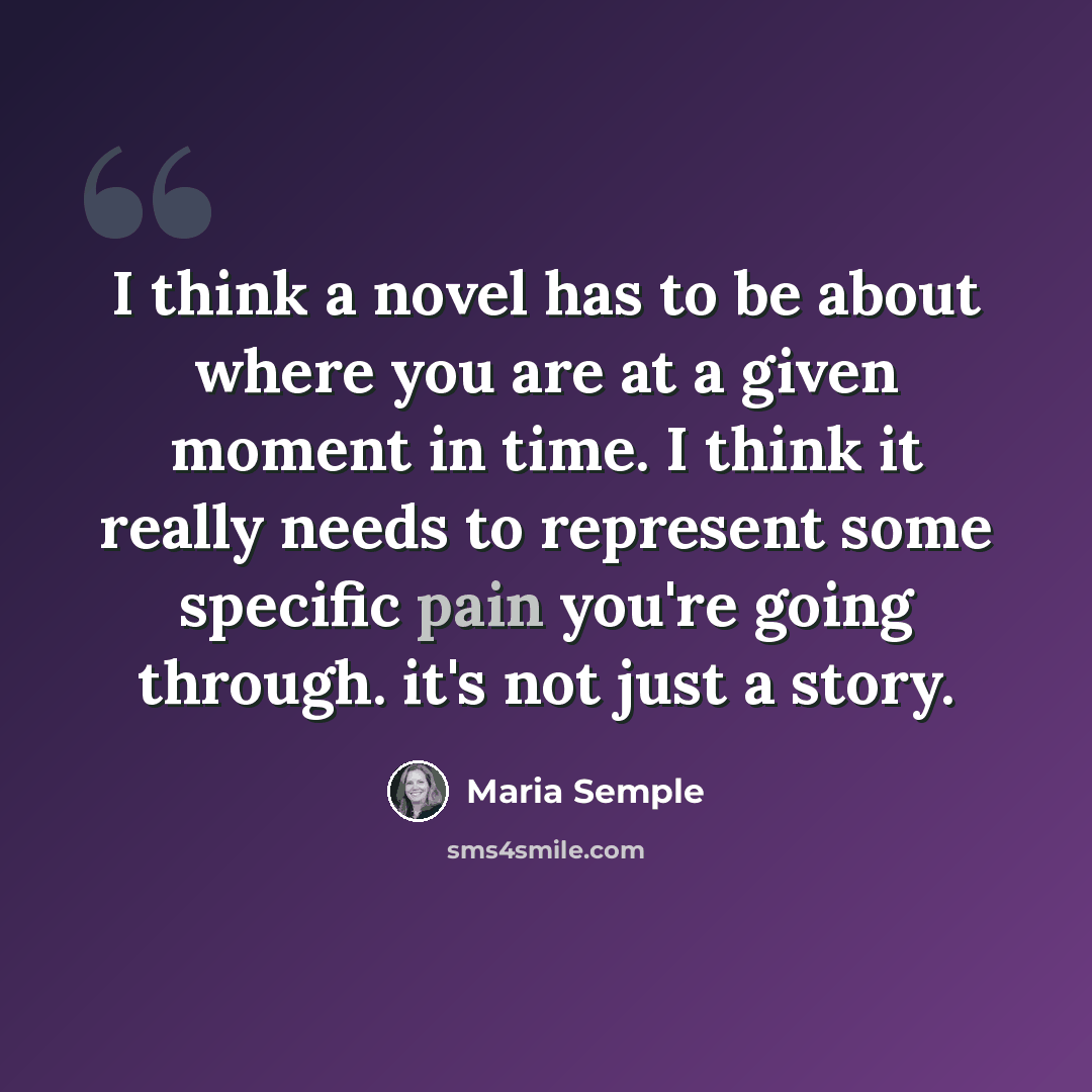 “I think a novel has to be about where you are at a given moment in time. I think it really needs to represent some specific pain you're going through. it's not just a story.” quote by Maria Semple