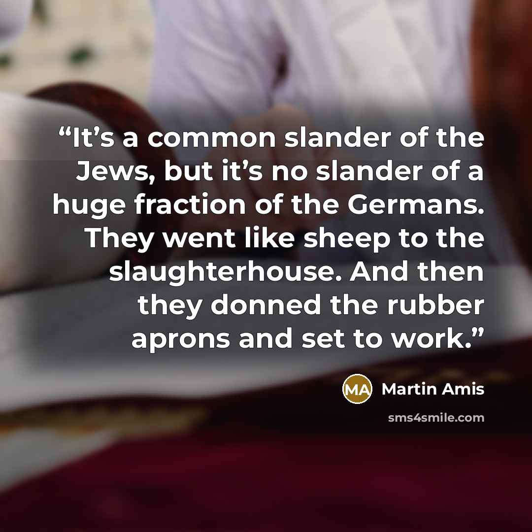 “It’s a common slander of the Jews, but it’s no slander of a huge fraction of the Germans. They went like sheep to the slaughterhouse. And then they donned the rubber aprons and set to work.” quote by Martin Amis