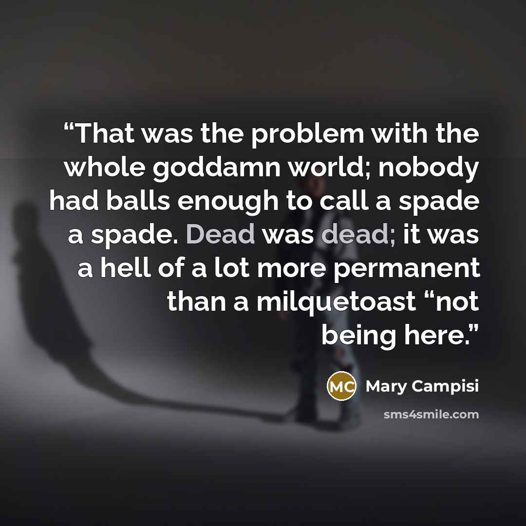 “That was the problem with the whole goddamn world; nobody had balls enough to call a spade a spade. Dead was dead; it was a hell of a lot more permanent than a milquetoast “not being here.” quote by Mary Campisi