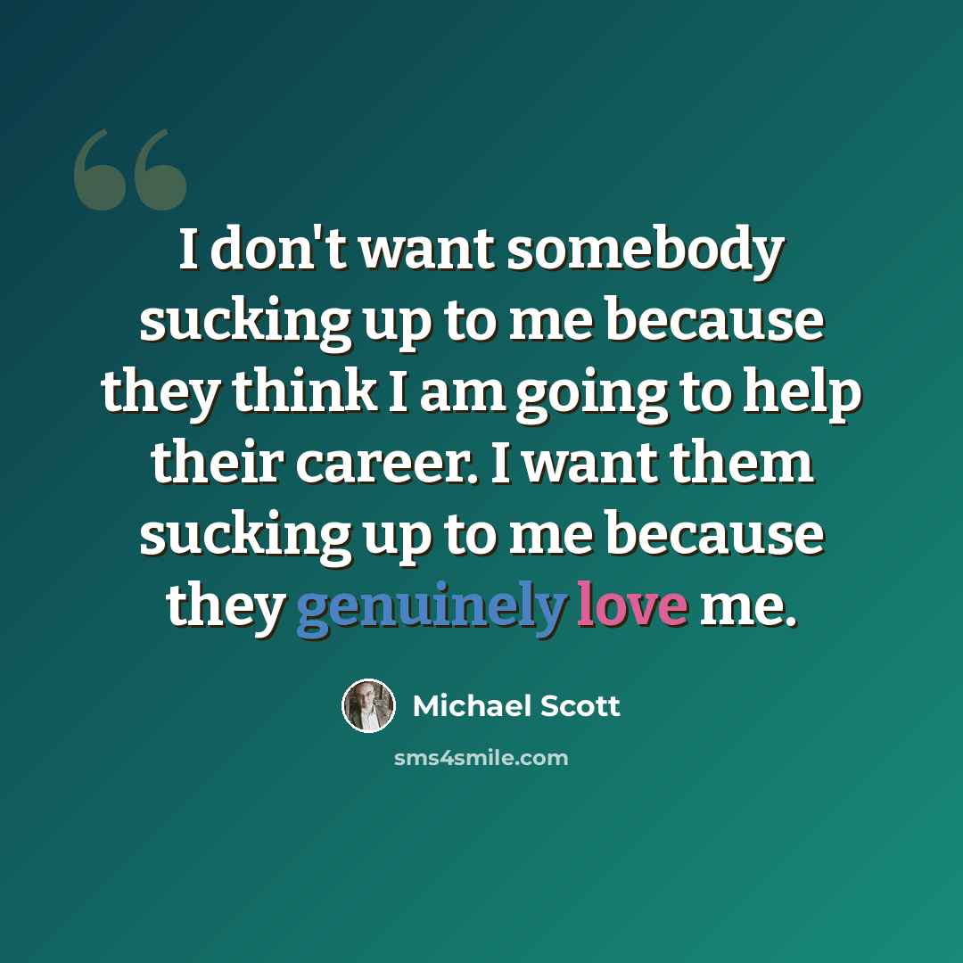 “I don't want somebody sucking up to me because they think I am going to help their career. I want them sucking up to me because they genuinely love me.” quote by Michael Scott