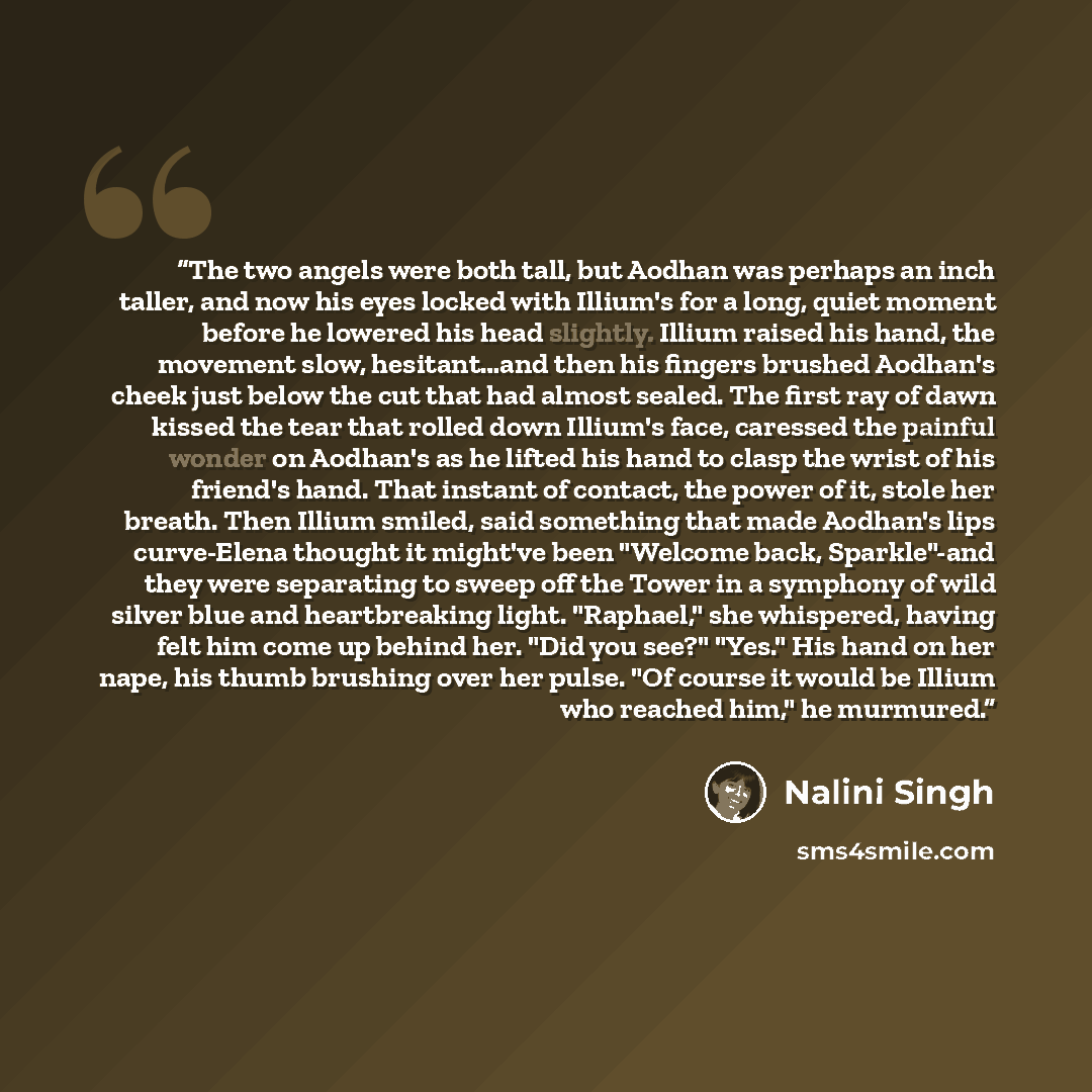 “The two angels were both tall, but Aodhan was perhaps an inch taller, and now his eyes locked with Illium's for a long, quiet moment before he lowered his head slightly. Illium raised his hand, the movement slow, hesitant…and then his fingers brushed Aodhan's cheek just below the cut that had…” quote by Nalini Singh