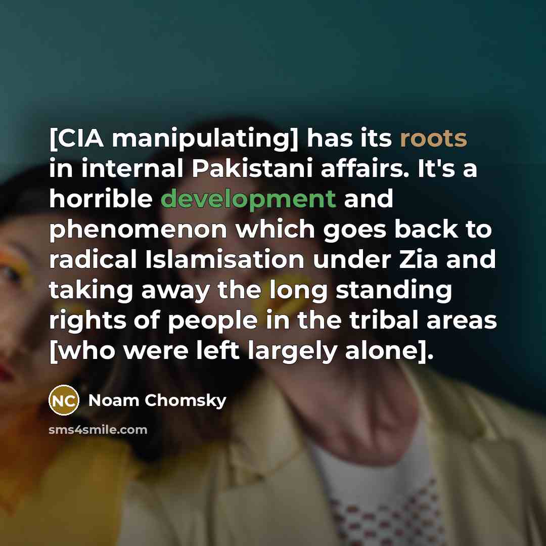 “[CIA manipulating] has its roots in internal Pakistani affairs. It's a horrible development and phenomenon which goes back to radical Islamisation under Zia and taking away the long standing rights of people in the tribal areas [who were left largely alone].” quote by Noam Chomsky
