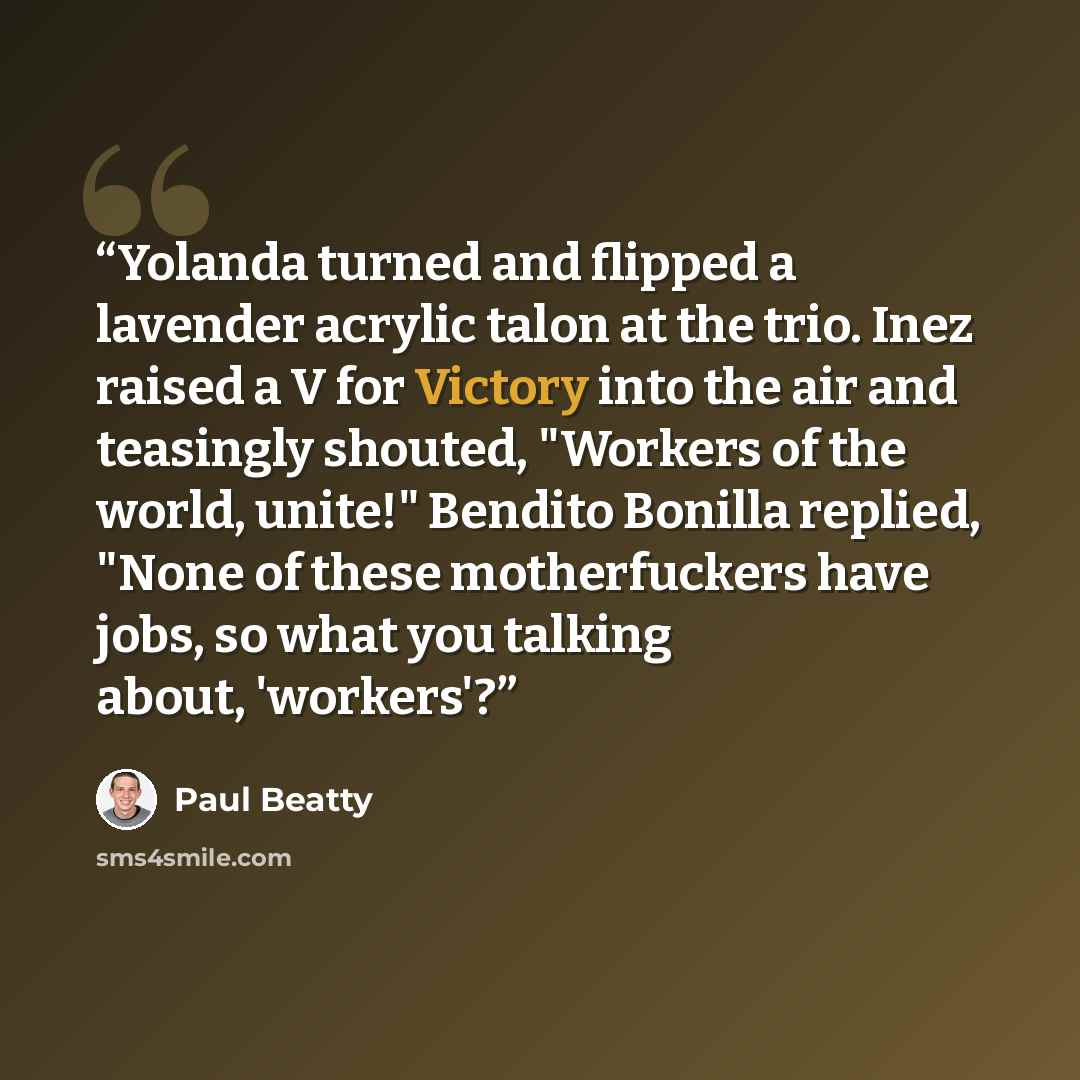 “Yolanda turned and flipped a lavender acrylic talon at the trio. Inez raised a V for Victory into the air and teasingly shouted, "Workers of the world, unite!" Bendito Bonilla replied, "None of these motherfuckers have jobs, so what you talking about, 'workers'?” quote by Paul Beatty