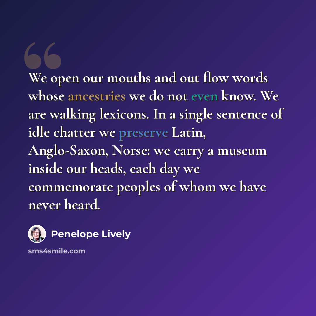 “We open our mouths and out flow words whose ancestries we do not even know. We are walking lexicons. In a single sentence of idle chatter we preserve Latin, Anglo-Saxon, Norse: we carry a museum inside our heads, each day we commemorate peoples of whom we have never heard.” quote by Penelope Lively