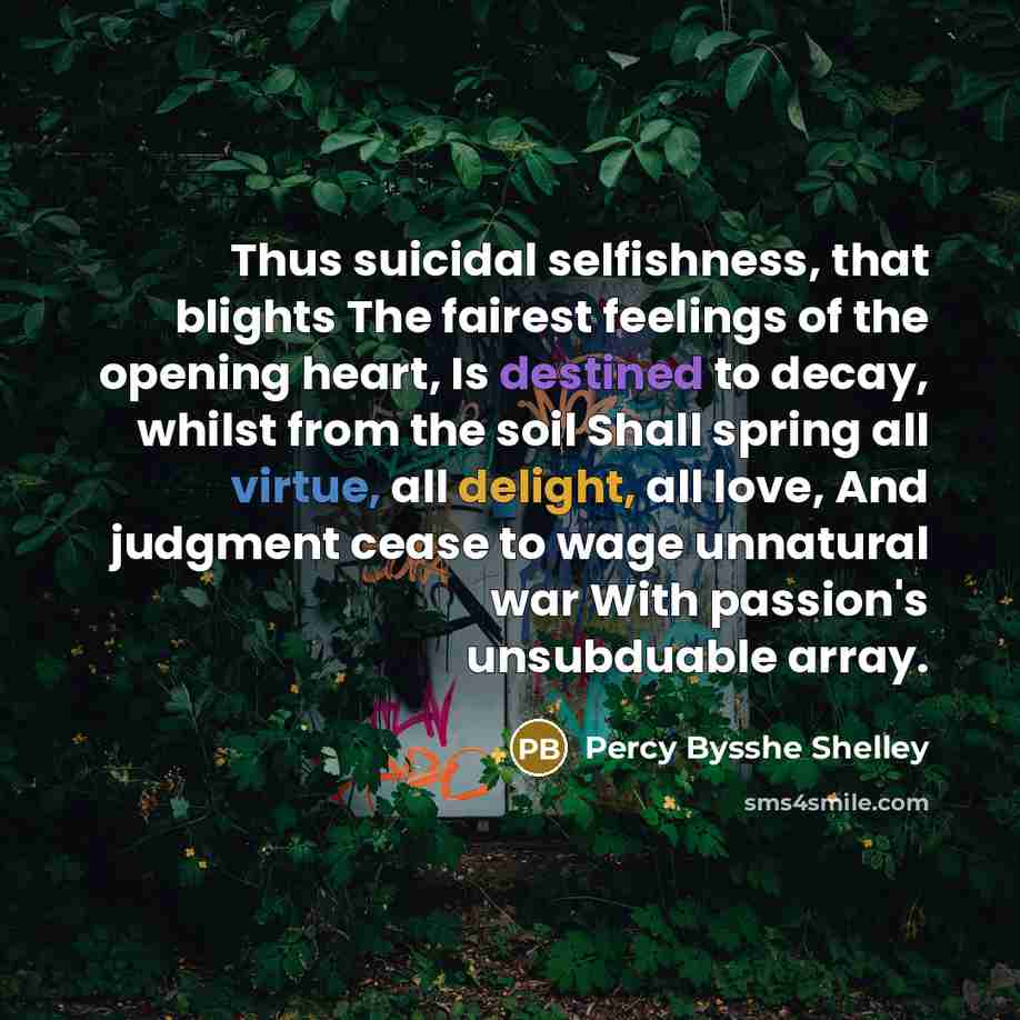 “Thus suicidal selfishness, that blights The fairest feelings of the opening heart, Is destined to decay, whilst from the soil Shall spring all virtue, all delight, all love, And judgment cease to wage unnatural war With passion's unsubduable array.” quote by Percy Bysshe Shelley