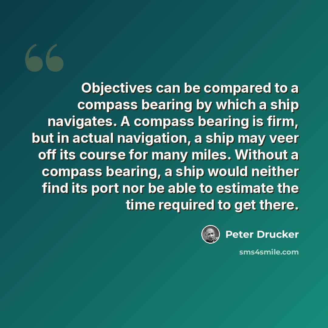 “Objectives can be compared to a compass bearing by which a ship navigates. A compass bearing is firm, but in actual navigation, a ship may veer off its course for many miles. Without a compass bearing, a ship would neither find its port nor be able to estimate the time required to get there.” quote by Peter Drucker