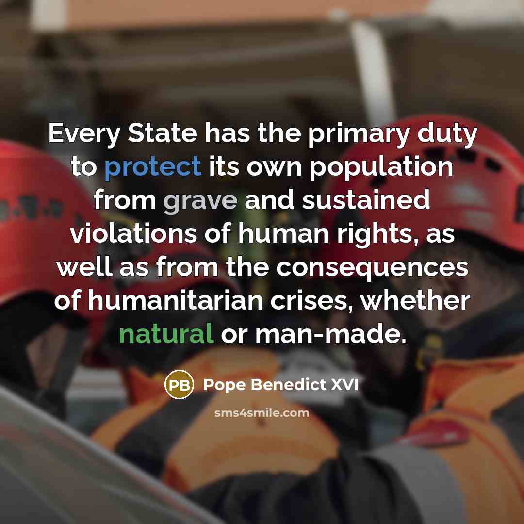 “Every State has the primary duty to protect its own population from grave and sustained violations of human rights, as well as from the consequences of humanitarian crises, whether natural or man-made.” quote by Pope Benedict XVI