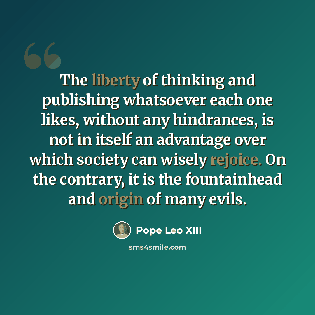 “The liberty of thinking and publishing whatsoever each one likes, without any hindrances, is not in itself an advantage over which society can wisely rejoice. On the contrary, it is the fountainhead and origin of many evils.” quote by Pope Leo XIII