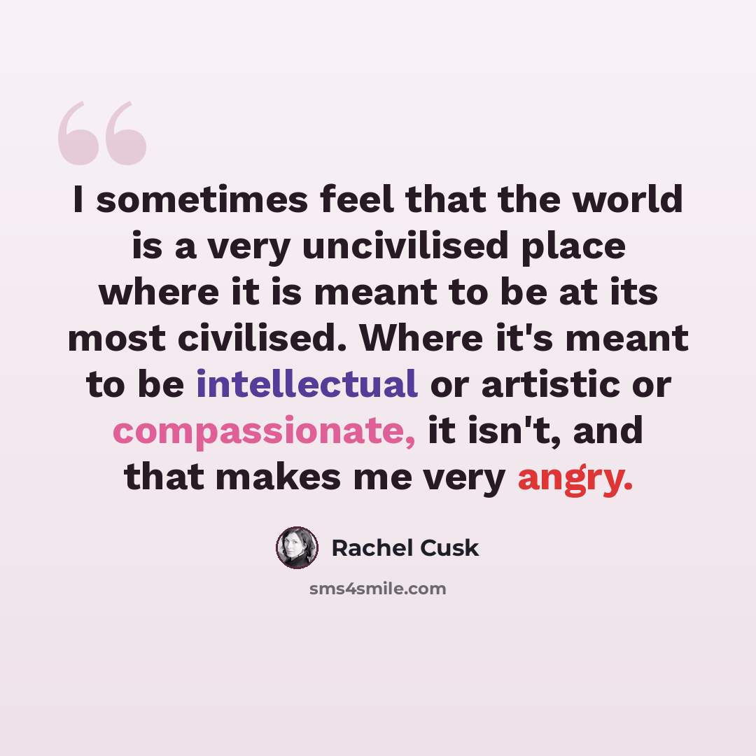“I sometimes feel that the world is a very uncivilised place where it is meant to be at its most civilised. Where it's meant to be intellectual or artistic or compassionate, it isn't, and that makes me very angry.” quote by Rachel Cusk