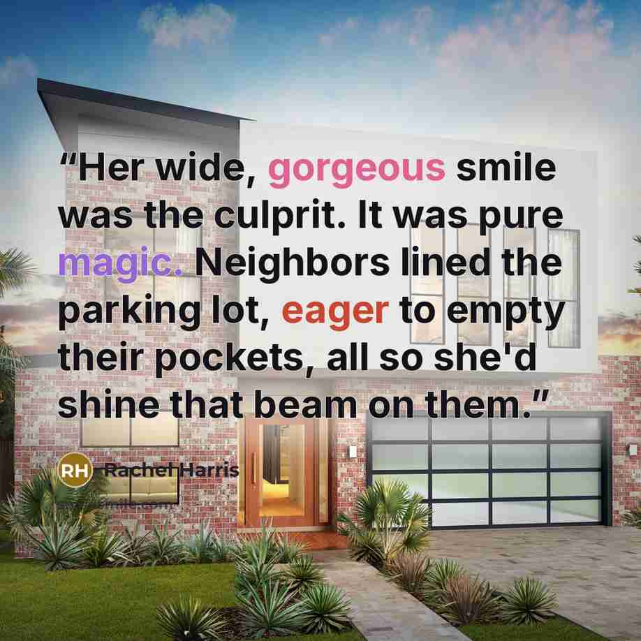 “Her wide, gorgeous smile was the culprit. It was pure magic. Neighbors lined the parking lot, eager to empty their pockets, all so she'd shine that beam on them.” quote by Rachel Harris