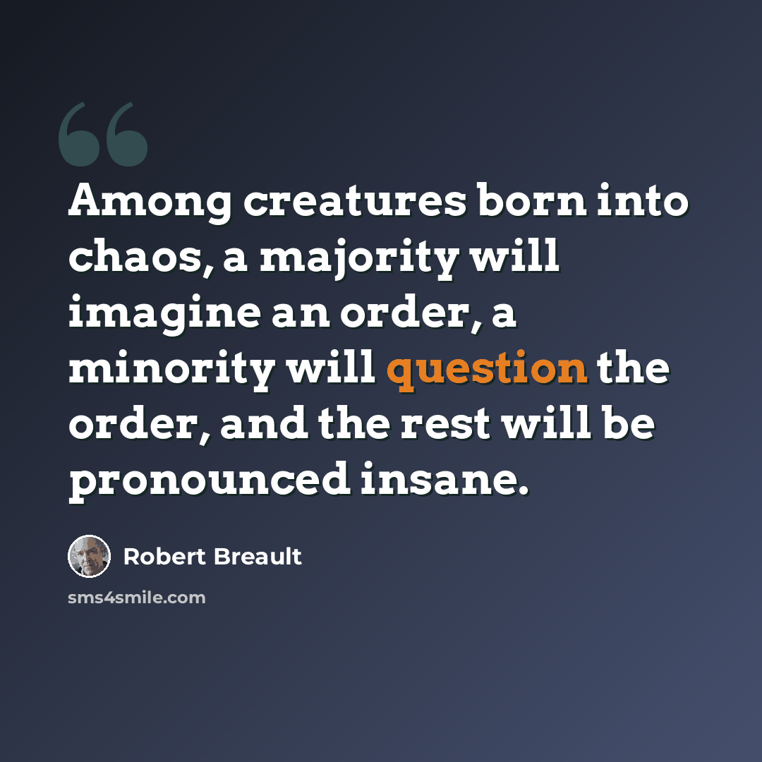 “Among creatures born into chaos, a majority will imagine an order, a minority will question the order, and the rest will be pronounced insane.” quote by Robert Breault