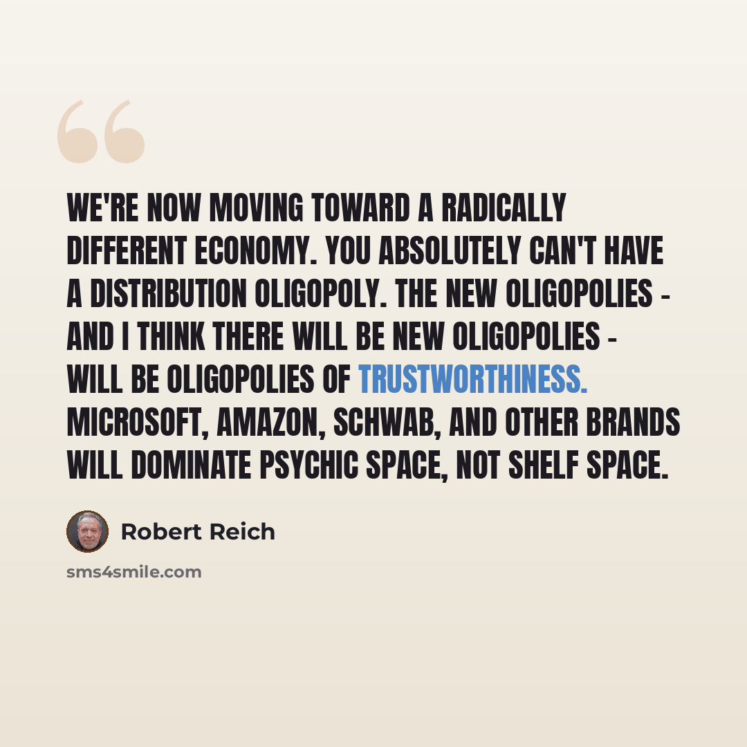 “We're now moving toward a radically different economy. You absolutely can't have a distribution oligopoly. The new oligopolies - and I think there will be new oligopolies - will be oligopolies of trustworthiness. Microsoft, Amazon, Schwab, and other brands will dominate psychic space, not shelf…” quote by Robert Reich