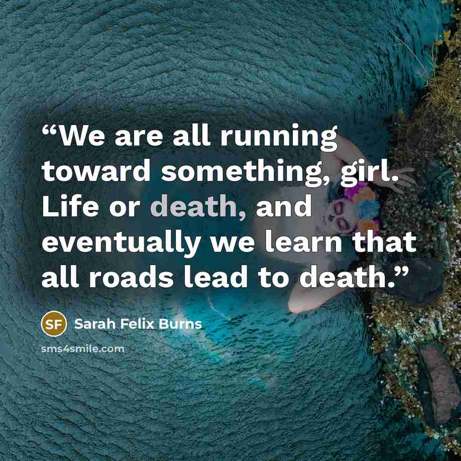 “We are all running toward something, girl. Life or death, and eventually we learn that all roads lead to death.” quote by Sarah Felix Burns