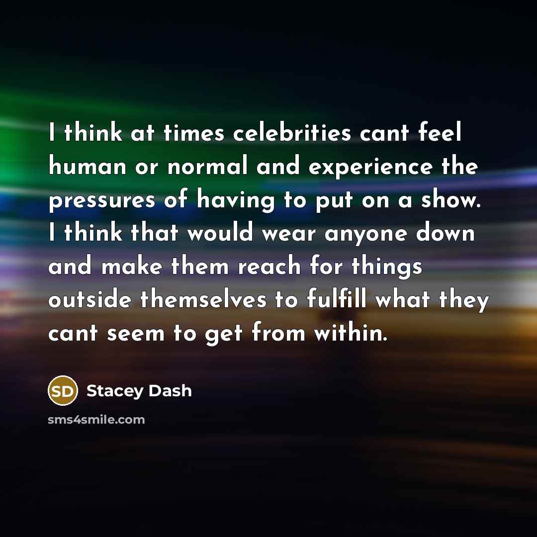 “I think at times celebrities cant feel human or normal and experience the pressures of having to put on a show. I think that would wear anyone down and make them reach for things outside themselves to fulfill what they cant seem to get from within.” quote by Stacey Dash