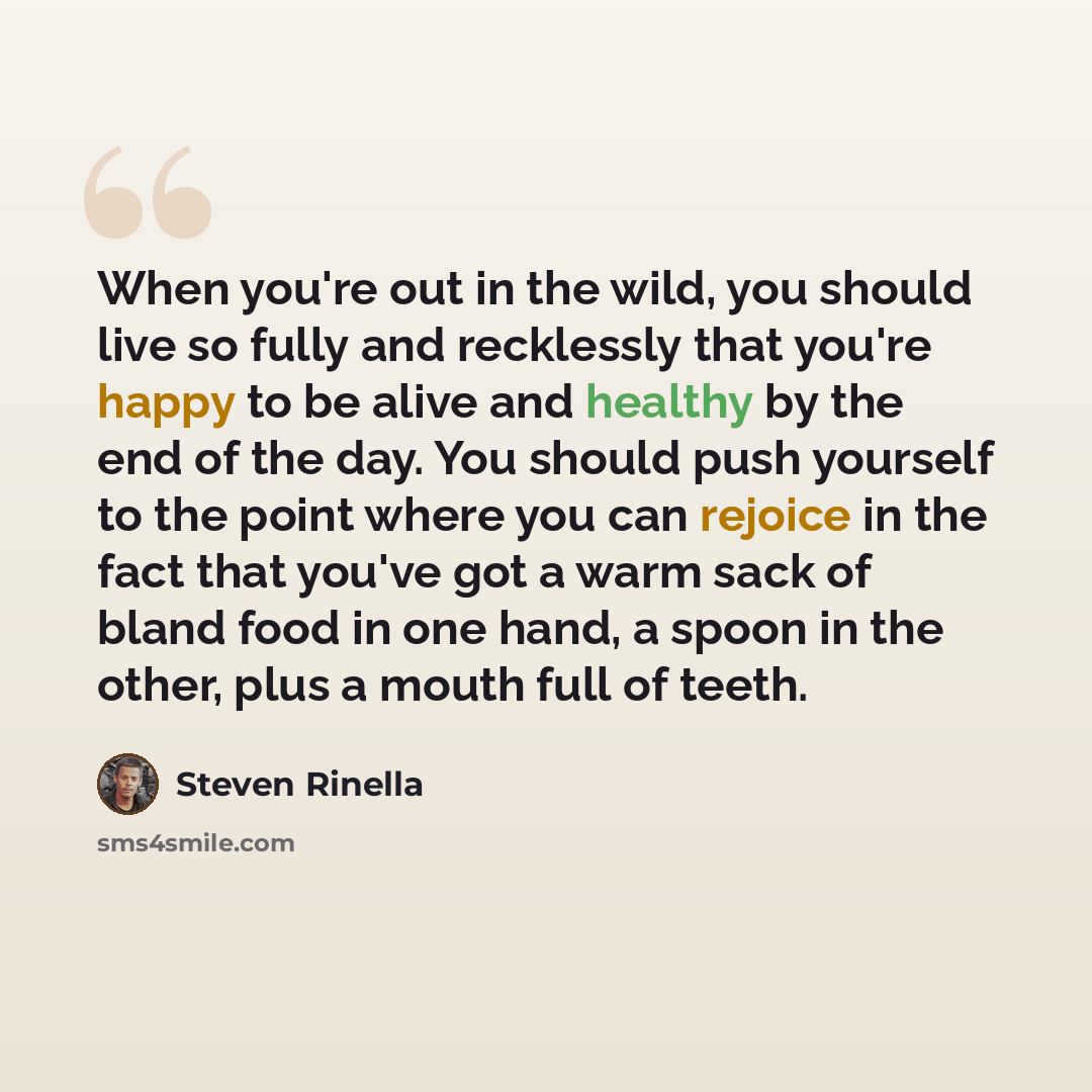 “When you're out in the wild, you should live so fully and recklessly that you're happy to be alive and healthy by the end of the day. You should push yourself to the point where you can rejoice in the fact that you've got a warm sack of bland food in one hand, a spoon in the other, plus a mouth…” quote by Steven Rinella