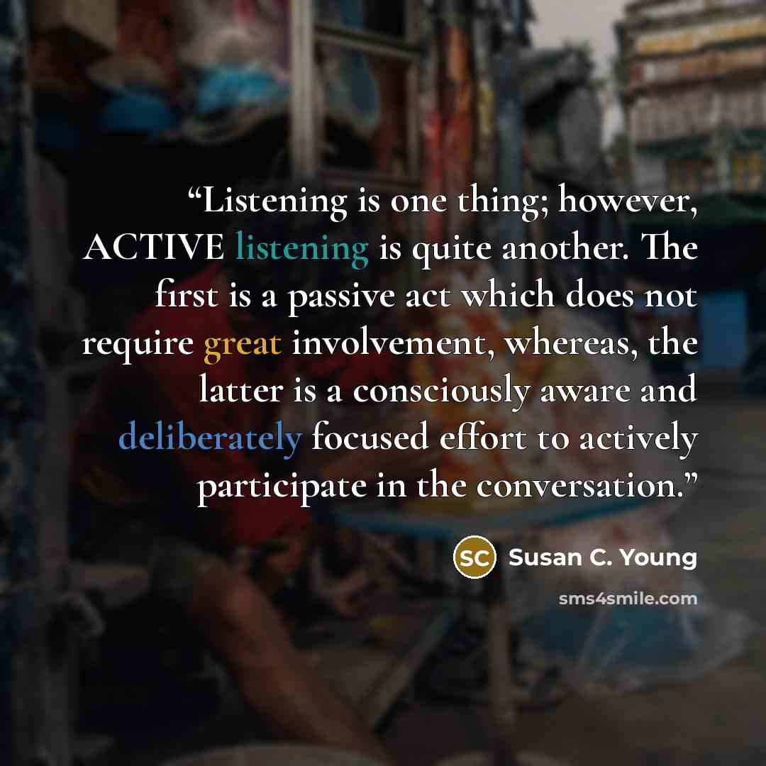 “Listening is one thing; however, ACTIVE listening is quite another. The first is a passive act which does not require great involvement, whereas, the latter is a consciously aware and deliberately focused effort to actively participate in the conversation.” quote by Susan C. Young