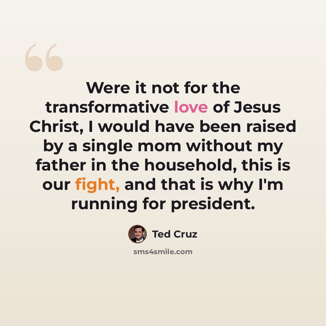 “Were it not for the transformative love of Jesus Christ, I would have been raised by a single mom without my father in the household, this is our fight, and that is why I'm running for president.” quote by Ted Cruz