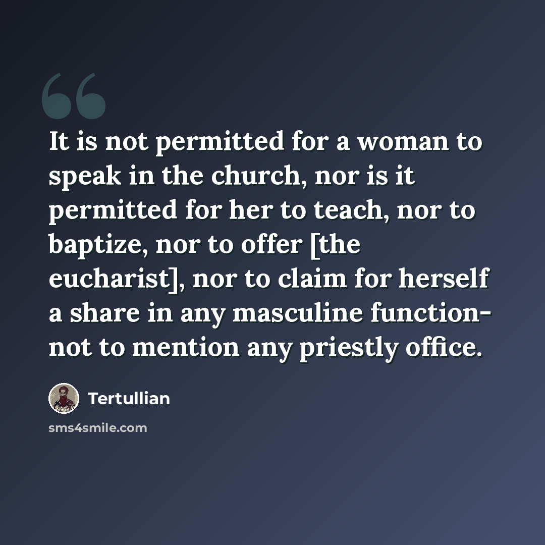“It is not permitted for a woman to speak in the church, nor is it permitted for her to teach, nor to baptize, nor to offer [the eucharist], nor to claim for herself a share in any masculine function- not to mention any priestly office.” quote by Tertullian