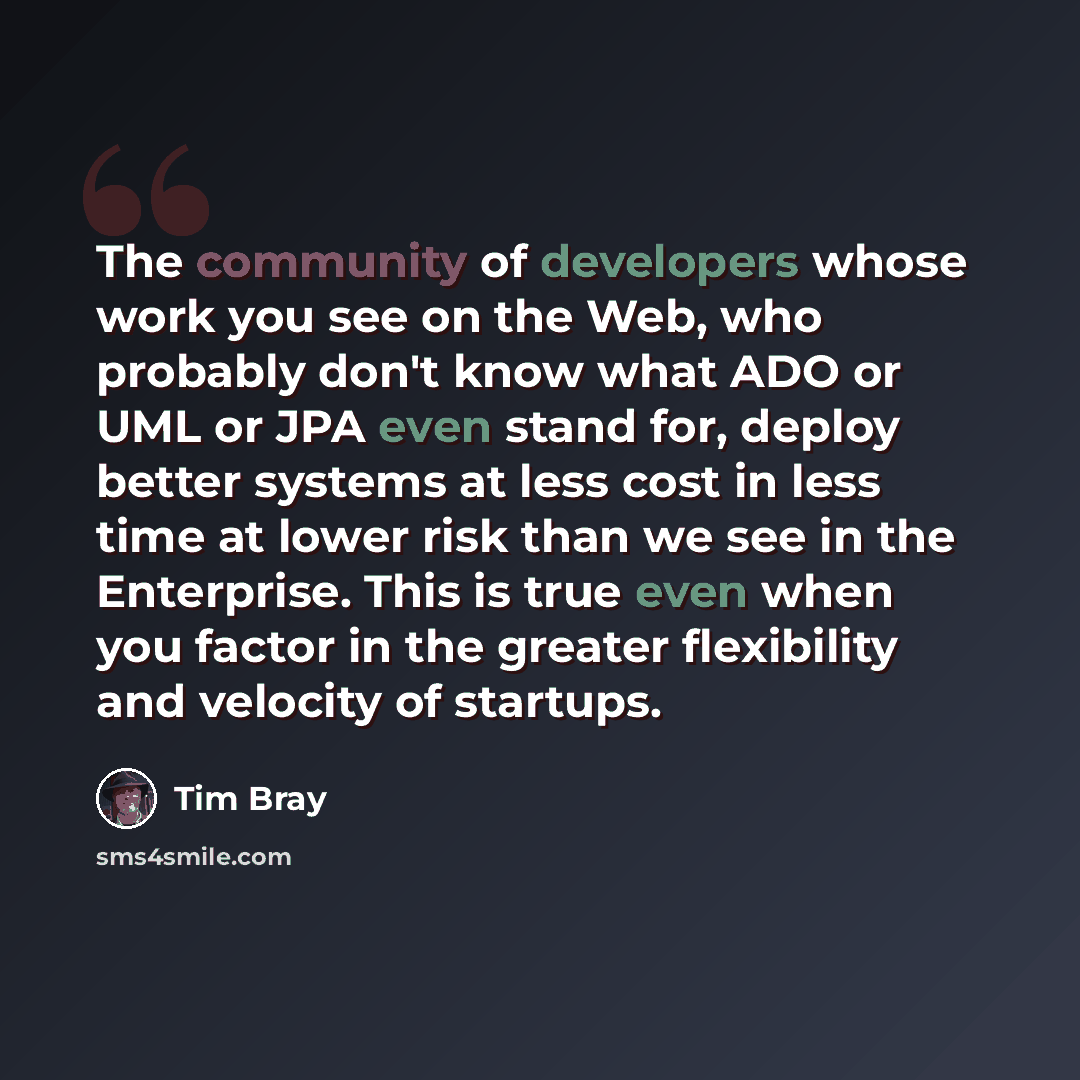 “The community of developers whose work you see on the Web, who probably don't know what ADO or UML or JPA even stand for, deploy better systems at less cost in less time at lower risk than we see in the Enterprise. This is true even when you factor in the greater flexibility and velocity of…” quote by Tim Bray