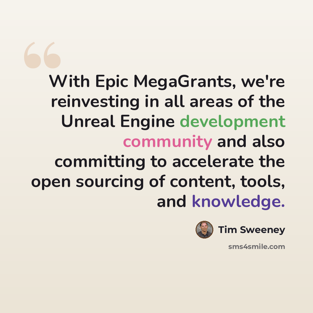 “With Epic MegaGrants, we're reinvesting in all areas of the Unreal Engine development community and also committing to accelerate the open sourcing of content, tools, and knowledge.” quote by Tim Sweeney