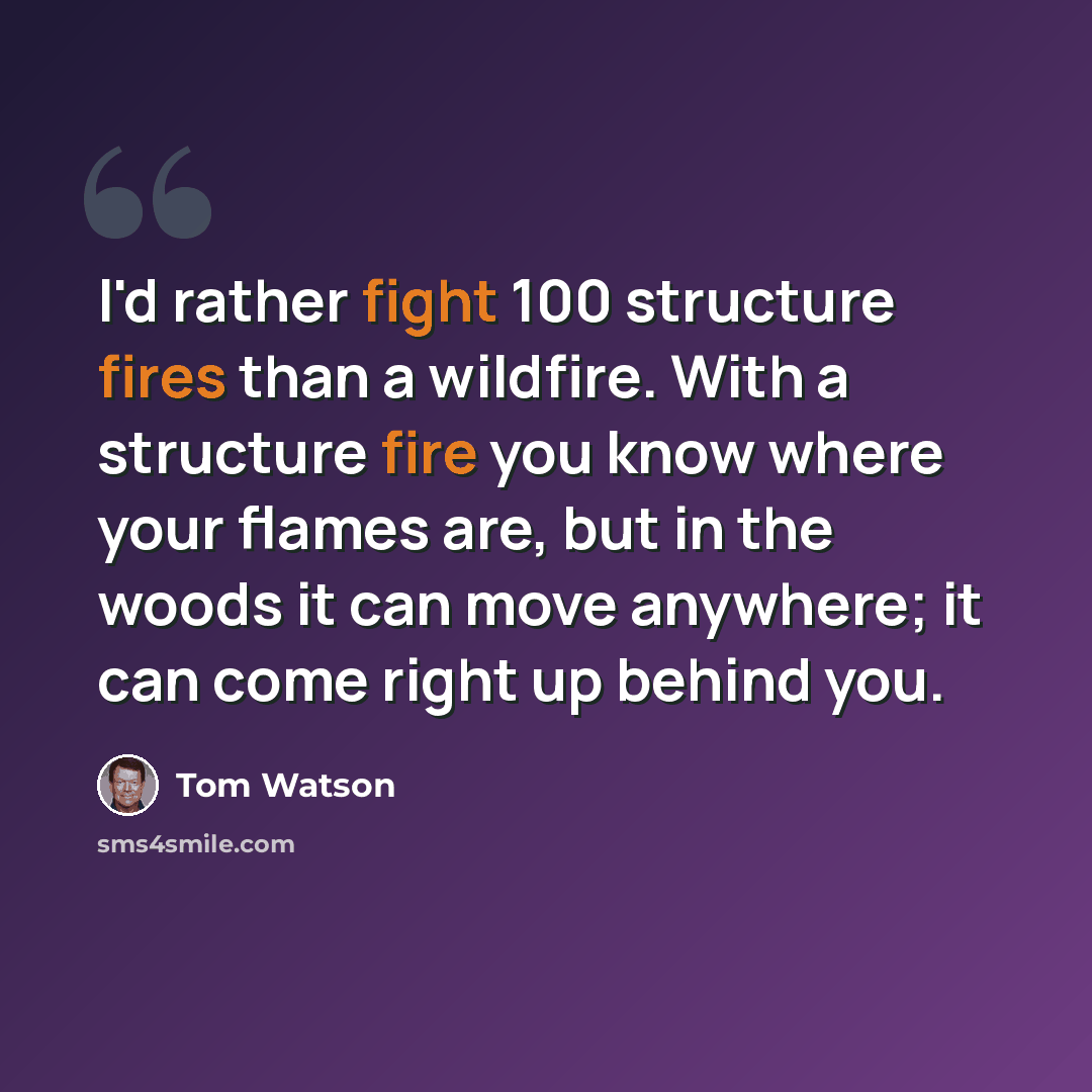 “I'd rather fight 100 structure fires than a wildfire. With a structure fire you know where your flames are, but in the woods it can move anywhere; it can come right up behind you.” quote by Tom Watson