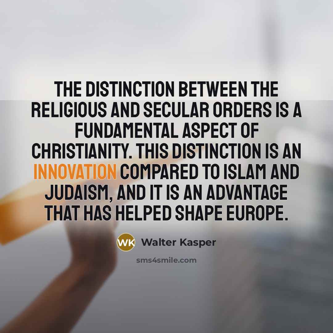 “The distinction between the religious and secular orders is a fundamental aspect of Christianity. This distinction is an innovation compared to Islam and Judaism, and it is an advantage that has helped shape Europe.” quote by Walter Kasper