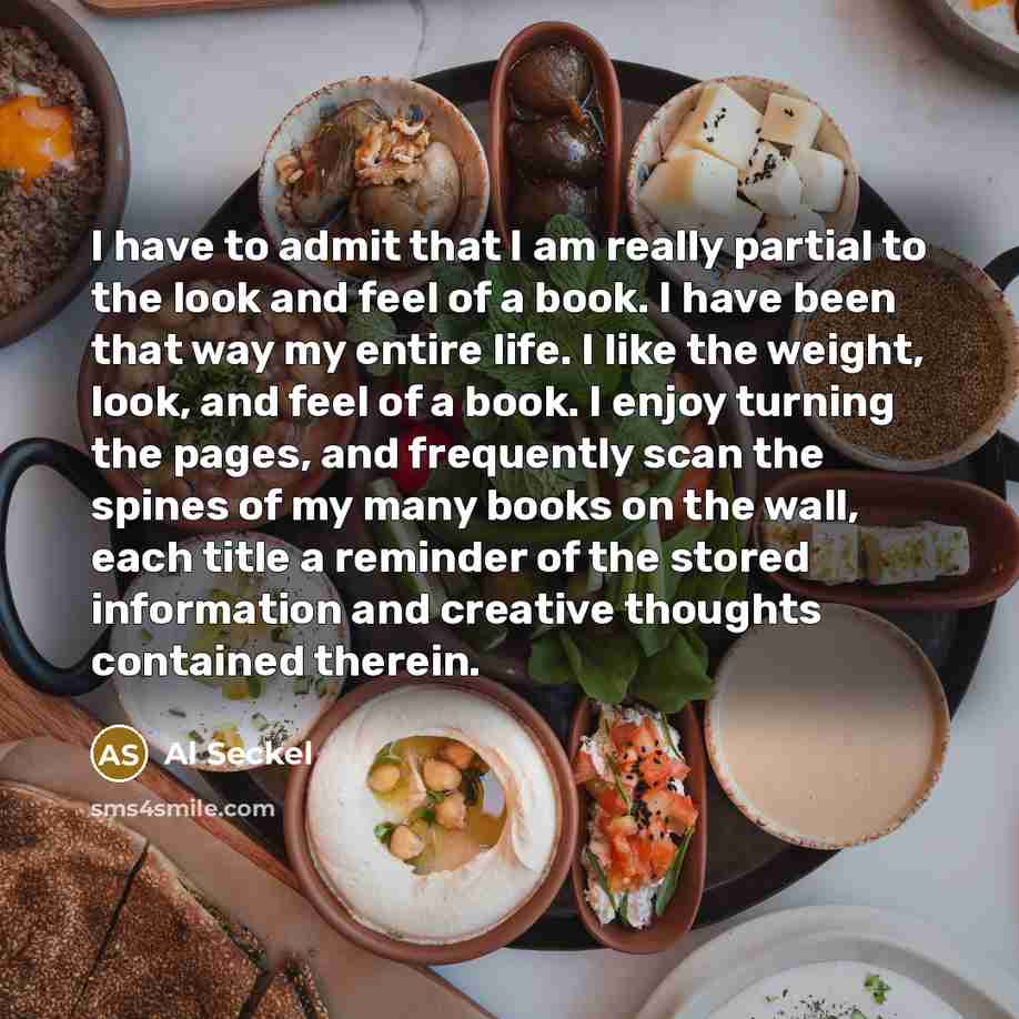 “I have to admit that I am really partial to the look and feel of a book. I have been that way my entire life. I like the weight, look, and feel of a book. I enjoy turning the pages, and frequently scan the spines of my many books on the wall, each title a reminder of the stored information and…” quote by Al Seckel