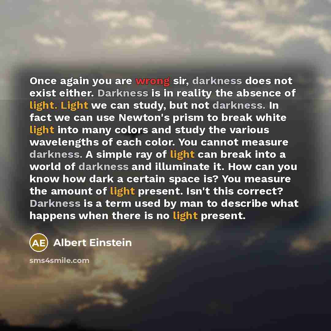 “Once again you are wrong sir, darkness does not exist either. Darkness is in reality the absence of light. Light we can study, but not darkness. In fact we can use Newton's prism to break white light into many colors and study the various wavelengths of each color. You cannot measure darkness. A…” quote by Albert Einstein
