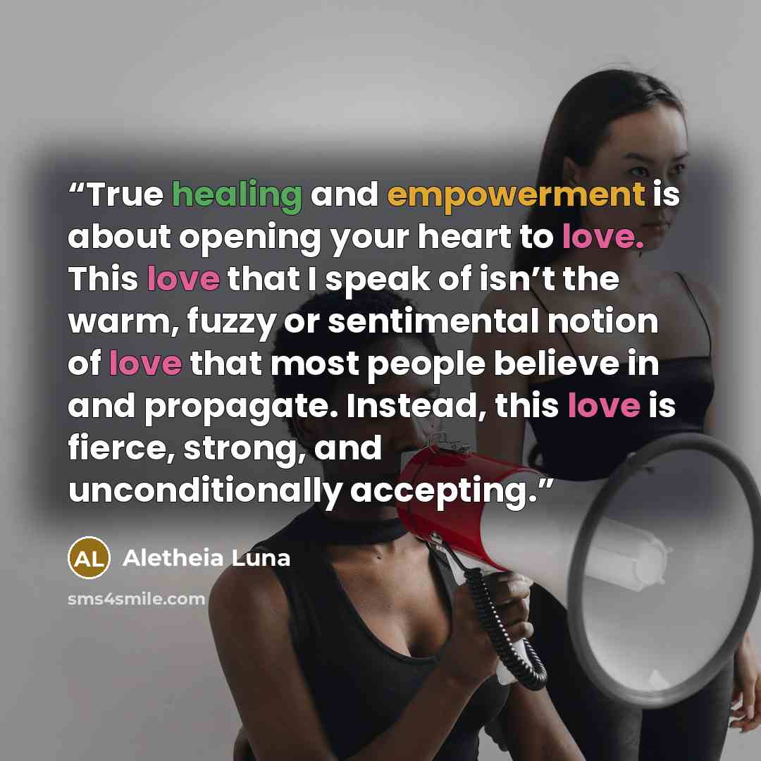 “True healing and empowerment is about opening your heart to love. This love that I speak of isn’t the warm, fuzzy or sentimental notion of love that most people believe in and propagate. Instead, this love is fierce, strong, and unconditionally accepting.” quote by Aletheia Luna