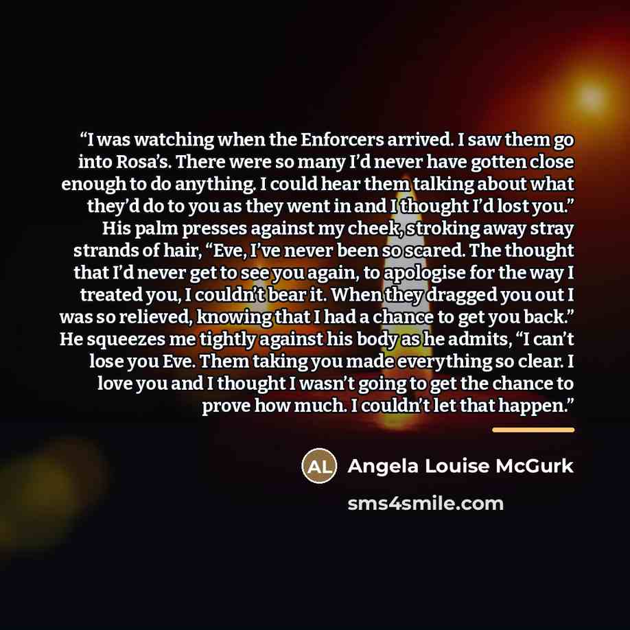 “I was watching when the Enforcers arrived. I saw them go into Rosa’s. There were so many I’d never have gotten close enough to do anything. I could hear them talking about what they’d do to you as they went in and I thought I’d lost you.” His palm presses against my cheek, stroking away stray…” quote by Angela Louise McGurk
