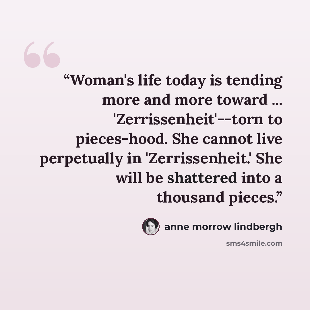 “Woman's life today is tending more and more toward ... 'Zerrissenheit'--torn to pieces-hood. She cannot live perpetually in 'Zerrissenheit.' She will be shattered into a thousand pieces.” quote by Anne Morrow Lindbergh