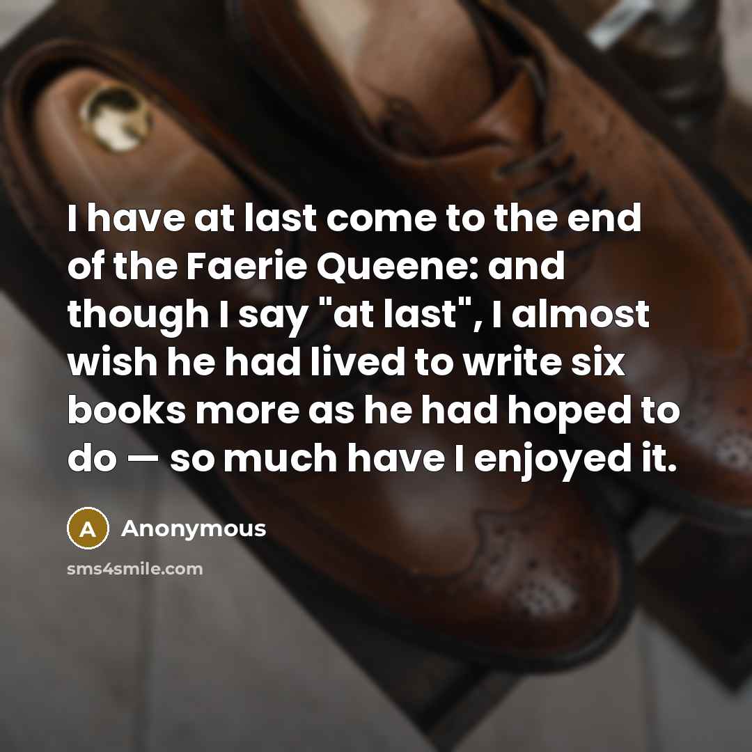“I have at last come to the end of the Faerie Queene: and though I say "at last", I almost wish he had lived to write six books more as he had hoped to do — so much have I enjoyed it.” quote by Anonymous