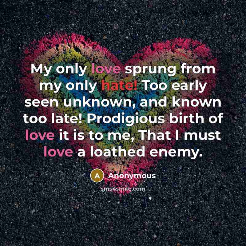 “My only love sprung from my only hate! Too early seen unknown, and known too late! Prodigious birth of love it is to me, That I must love a loathed enemy.” quote by Anonymous