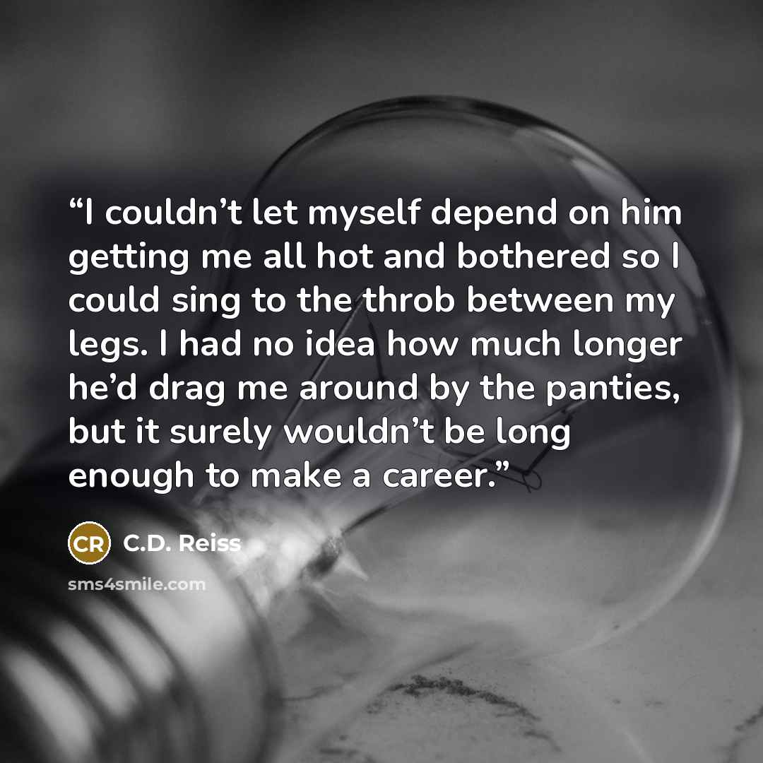 “I couldn’t let myself depend on him getting me all hot and bothered so I could sing to the throb between my legs. I had no idea how much longer he’d drag me around by the panties, but it surely wouldn’t be long enough to make a career.” quote by C.D. Reiss